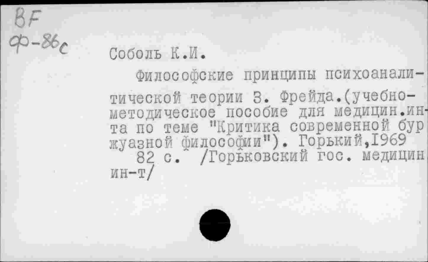 ﻿ЪР

Соболь К.И.
Философские принципы психоаналитической теории 3. Фрейда.(учебнометодическое пособие для медицин.ин-та по теме "Критика современной бур жуазной философии"). Горький,1969
82 с. /Горьковский гос. медицин ин-т/